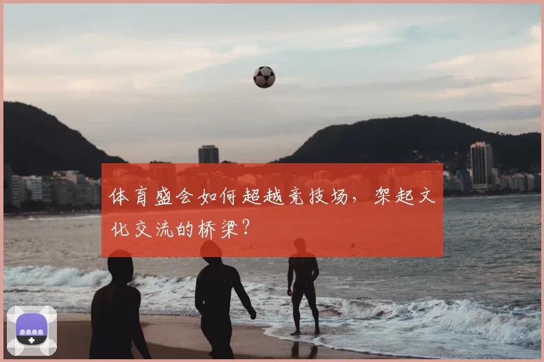 体育盛会如何超越竞技场，架起文化交流的桥梁？