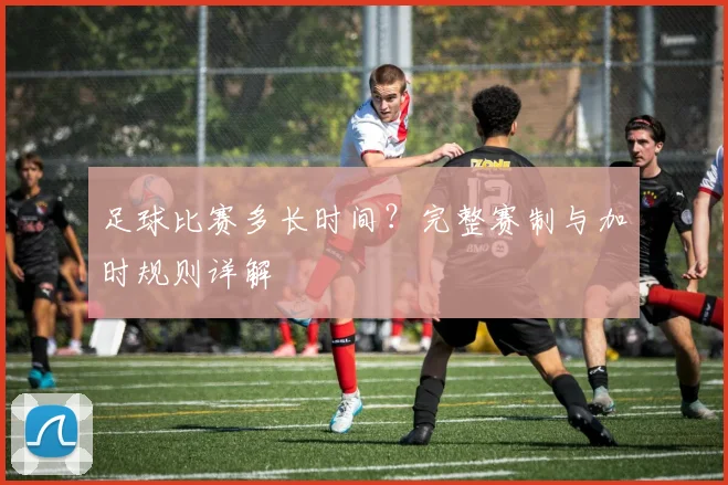 足球比赛多长时间?完整赛制与加时规则详解