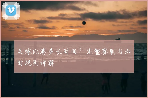 足球比赛多长时间？完整赛制与加时规则详解